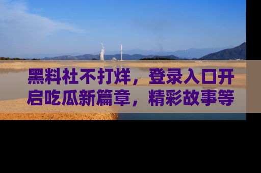 黑料社不打烊，登录入口开启吃瓜新篇章，精彩故事等你来发现！