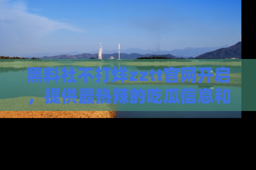 黑料社不打烊zztt官网开启，提供最热辣的吃瓜信息和黑料分享！