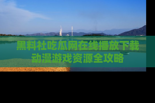 黑料社吃瓜网在线播放下载动漫游戏资源全攻略