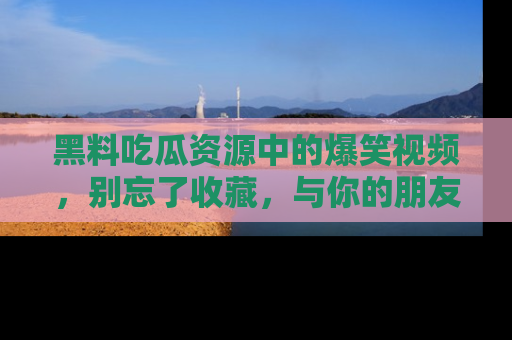 黑料吃瓜资源中的爆笑视频，别忘了收藏，与你的朋友一起分享乐趣！