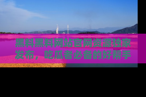 黑料黑料网站官网资源独家发布，吃瓜者必备的好帮手