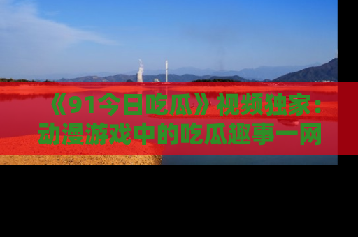 《91今日吃瓜》视频独家：动漫游戏中的吃瓜趣事一网打尽！