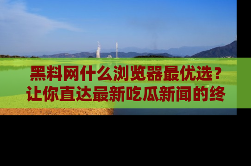 黑料网什么浏览器最优选？让你直达最新吃瓜新闻的终极指南！