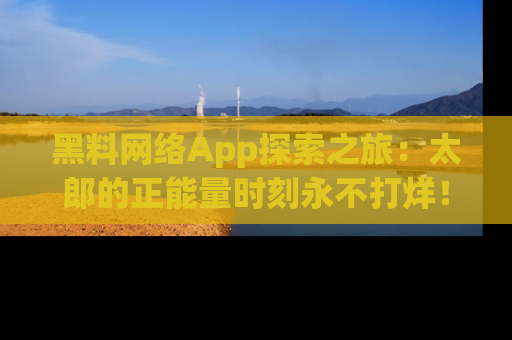 黑料网络App探索之旅：太郎的正能量时刻永不打烊！