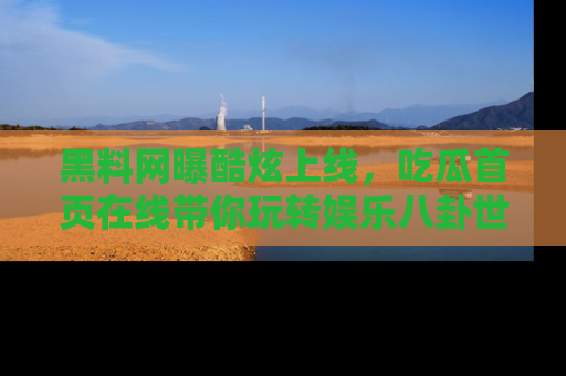 黑料网曝酷炫上线，吃瓜首页在线带你玩转娱乐八卦世界