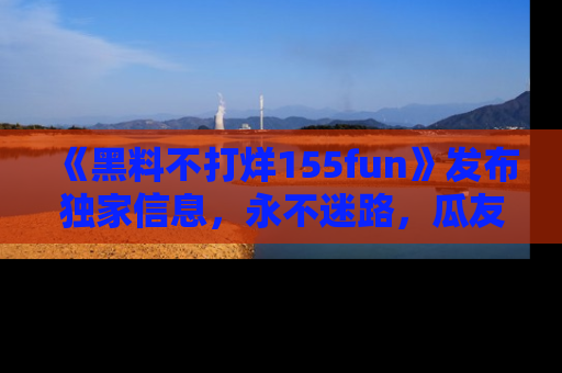 《黑料不打烊155fun》发布独家信息,永不迷路,瓜友们的最佳选择!