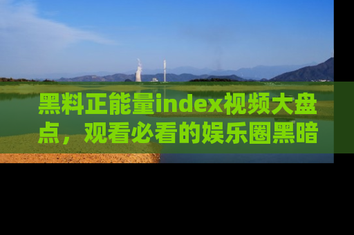 黑料正能量index视频大盘点，观看必看的娱乐圈黑暗与光明！