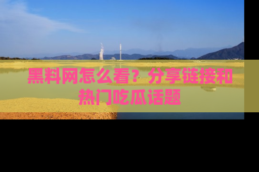 黑料网怎么看？分享链接和热门吃瓜话题