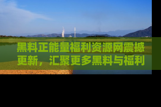 黑料正能量福利资源网震撼更新，汇聚更多黑料与福利！