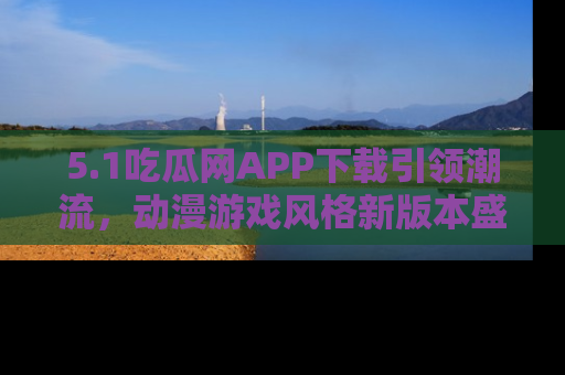 5.1吃瓜网APP下载引领潮流,动漫游戏风格新版本盛情发布!
