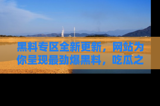 黑料专区全新更新，网站为你呈现最劲爆黑料，吃瓜之旅从这里开始！