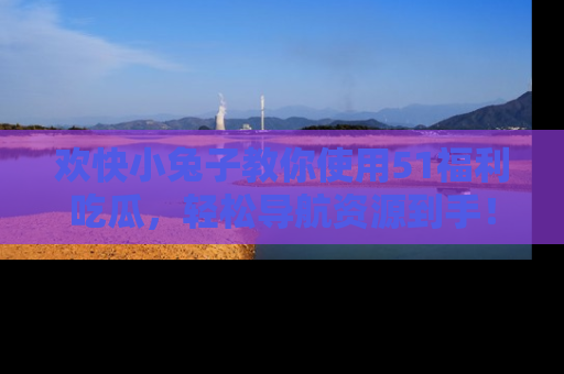 欢快小兔子教你使用51福利吃瓜，轻松导航资源到手！