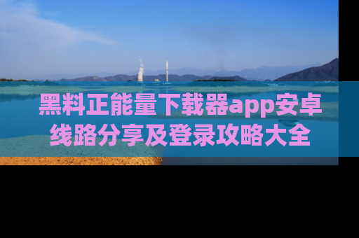 黑料正能量下载器app安卓线路分享及登录攻略大全
