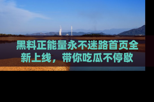 黑料正能量永不迷路首页全新上线，带你吃瓜不停歇