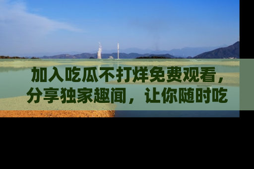 加入吃瓜不打烊免费观看，分享独家趣闻，让你随时吃瓜不停！