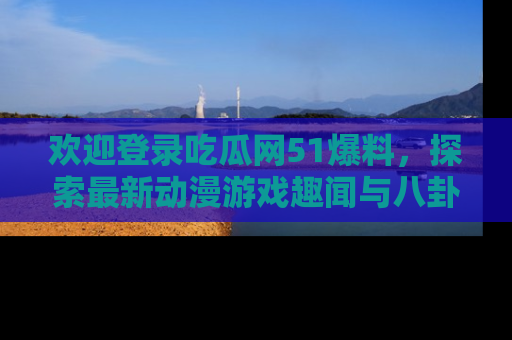 欢迎登录吃瓜网51爆料，探索最新动漫游戏趣闻与八卦！