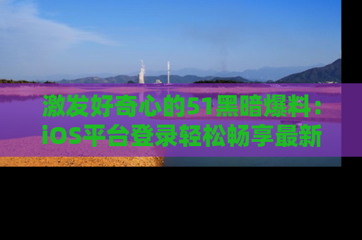 激发好奇心的51黑暗爆料：iOS平台登录轻松畅享最新八卦，刷新你的宠儿清单！