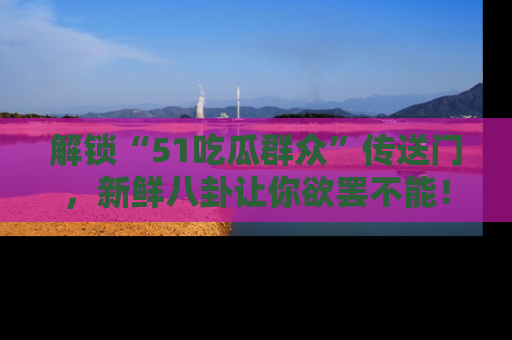 解锁“51吃瓜群众”传送门，新鲜八卦让你欲罢不能！