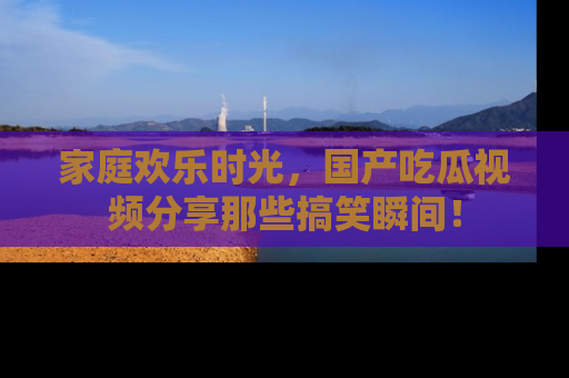 家庭欢乐时光，国产吃瓜视频分享那些搞笑瞬间！