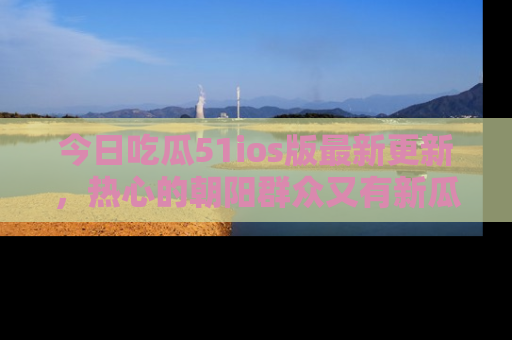 今日吃瓜51ios版最新更新，热心的朝阳群众又有新瓜要分享啦！