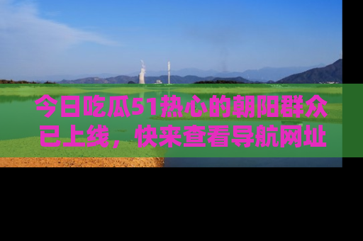 今日吃瓜51热心的朝阳群众已上线，快来查看导航网址，获取最新吃瓜资讯！