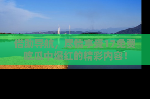 借助导航，尽情享受17免费吃瓜中爆红的精彩内容！