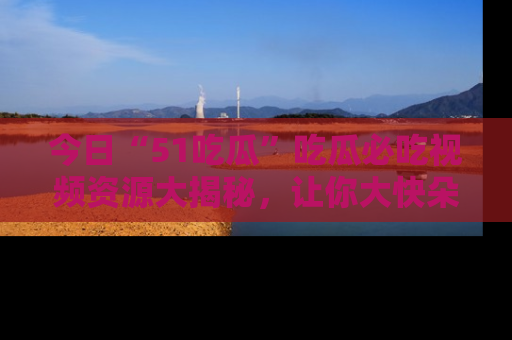 今日“51吃瓜”吃瓜必吃视频资源大揭秘，让你大快朵颐不停口！