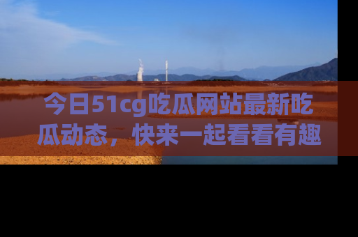 今日51cg吃瓜网站最新吃瓜动态，快来一起看看有趣的事情！