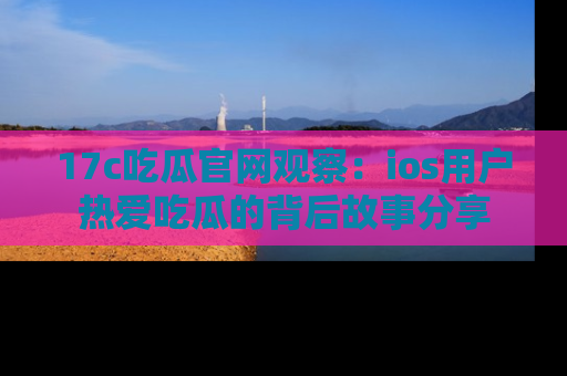 17c吃瓜官网观察：ios用户热爱吃瓜的背后故事分享