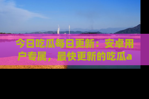 今日吃瓜每日更新：安卓用户专属，最快更新的吃瓜app值得拥有。