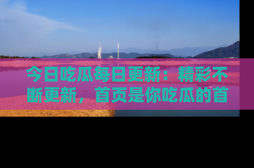 今日吃瓜每日更新：精彩不断更新，首页是你吃瓜的首选！