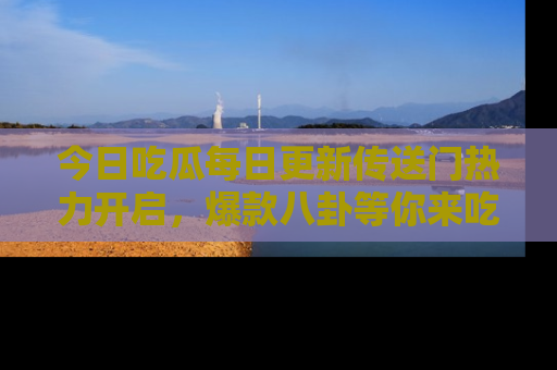 今日吃瓜每日更新传送门热力开启，爆款八卦等你来吃瓜