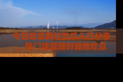 今日吃瓜网红吃瓜入口分享，热门话题随时随地吃瓜