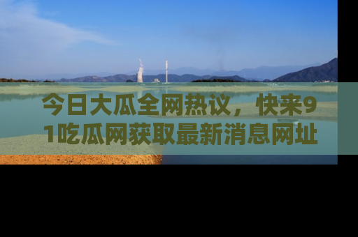 今日大瓜全网热议，快来91吃瓜网获取最新消息网址
