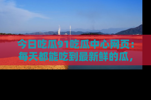 今日吃瓜91吃瓜中心网页：每天都能吃到最新鲜的瓜，八卦互动精彩无限！