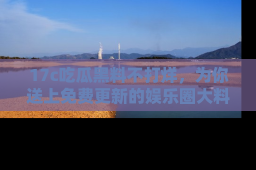 17c吃瓜黑料不打烊，为你送上免费更新的娱乐圈大料！