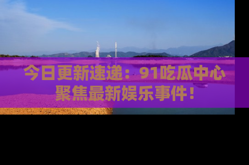 今日更新速递：91吃瓜中心聚焦最新娱乐事件！