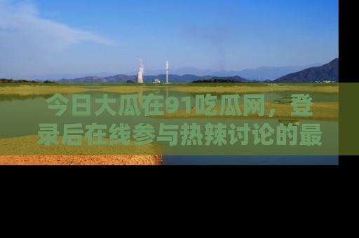 今日大瓜在91吃瓜网，登录后在线参与热辣讨论的最佳去处！