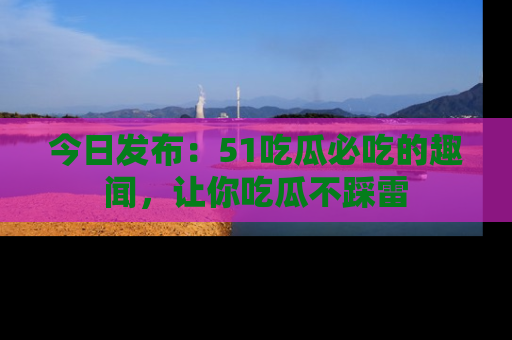 今日发布：51吃瓜必吃的趣闻，让你吃瓜不踩雷
