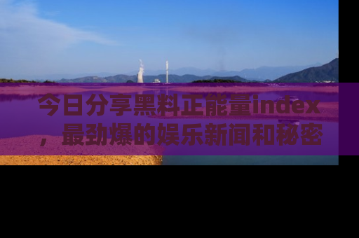今日分享黑料正能量index，最劲爆的娱乐新闻和秘密等你来发现！