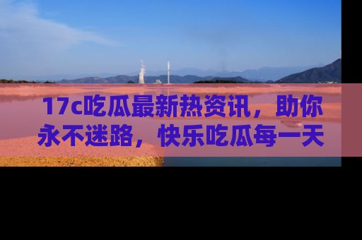 17c吃瓜最新热资讯,助你永不迷路,快乐吃瓜每一天!