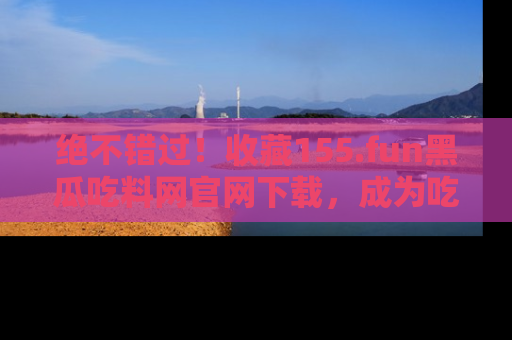 绝不错过！收藏155.fun黑瓜吃料网官网下载，成为吃瓜达人！