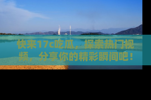 快来17c吃瓜，探索热门视频，分享你的精彩瞬间吧！