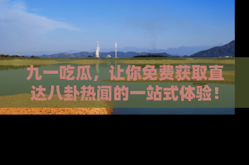 九一吃瓜，让你免费获取直达八卦热闻的一站式体验！