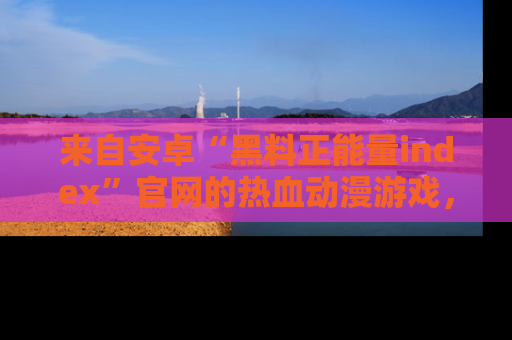 来自安卓“黑料正能量index”官网的热血动漫游戏，聚焦黑料与正能量的精彩时刻
