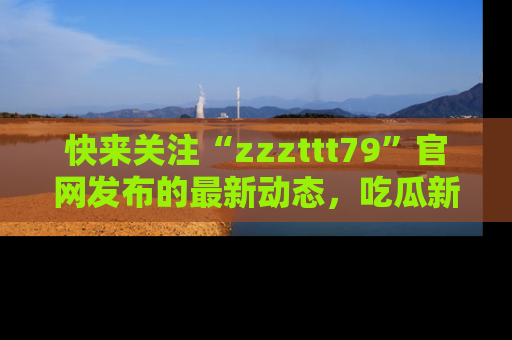 快来关注“zzzttt79”官网发布的最新动态，吃瓜新闻一手掌握，精彩不停！