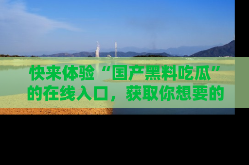 快来体验“国产黑料吃瓜”的在线入口，获取你想要的所有独家黑料！
