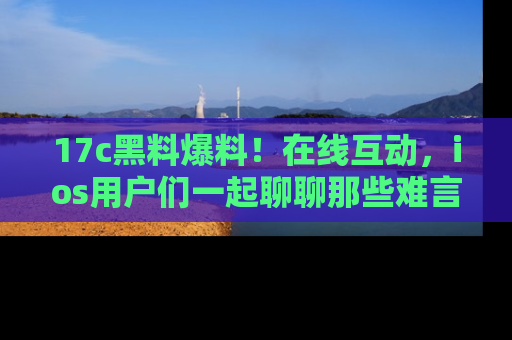 17c黑料爆料!在线互动,ios用户们一起聊聊那些难言之隐吧!
