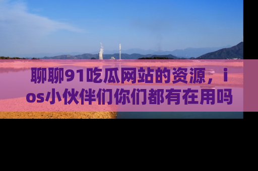 聊聊91吃瓜网站的资源，ios小伙伴们你们都有在用吗？