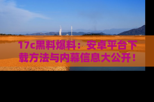 17c黑料爆料：安卓平台下载方法与内幕信息大公开！